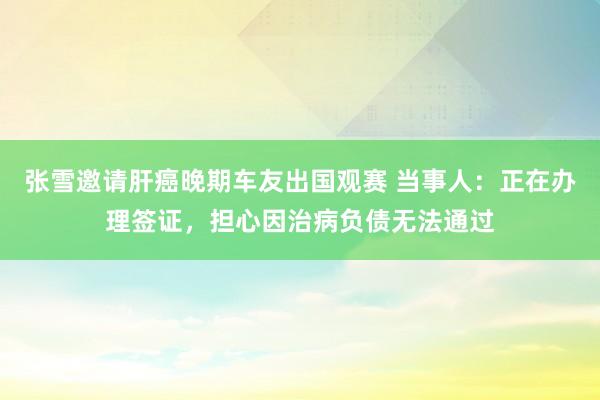 张雪邀请肝癌晚期车友出国观赛 当事人：正在办理签证，担心因治病负债无法通过