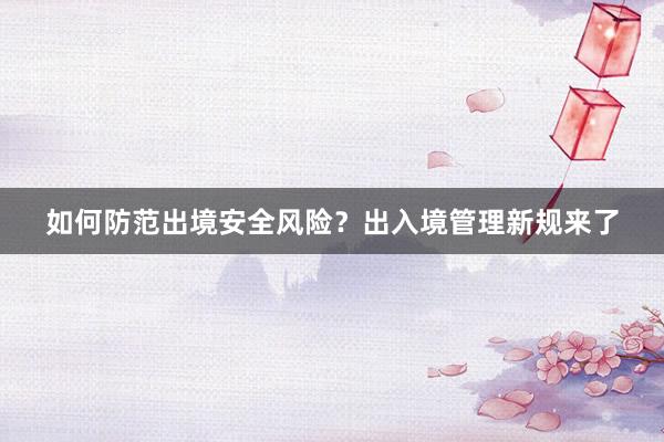 如何防范出境安全风险？出入境管理新规来了