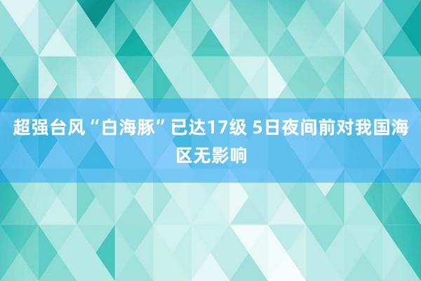超强台风“白海豚”已达17级 5日夜间前对我国海区无影响