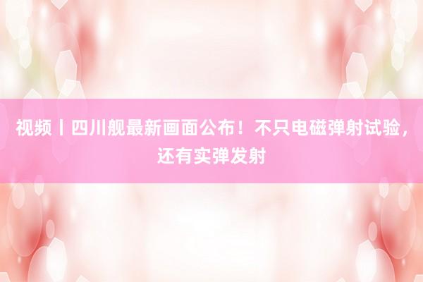 视频丨四川舰最新画面公布！不只电磁弹射试验，还有实弹发射