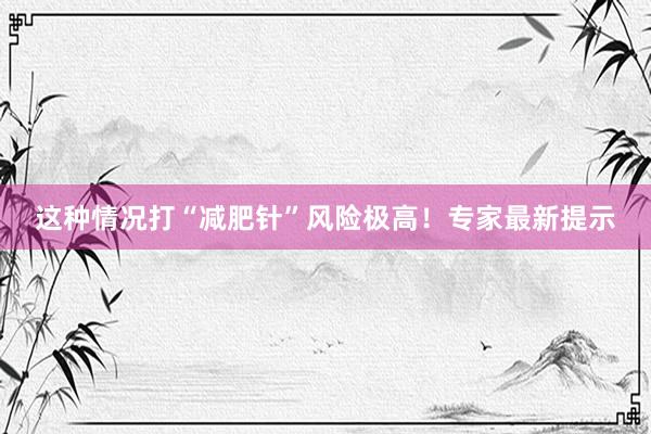 这种情况打“减肥针”风险极高！专家最新提示
