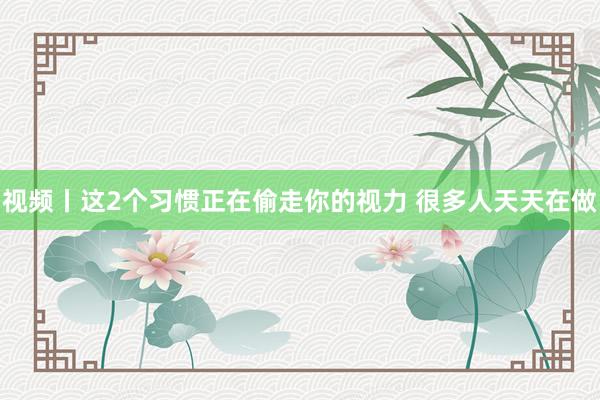 视频丨这2个习惯正在偷走你的视力 很多人天天在做