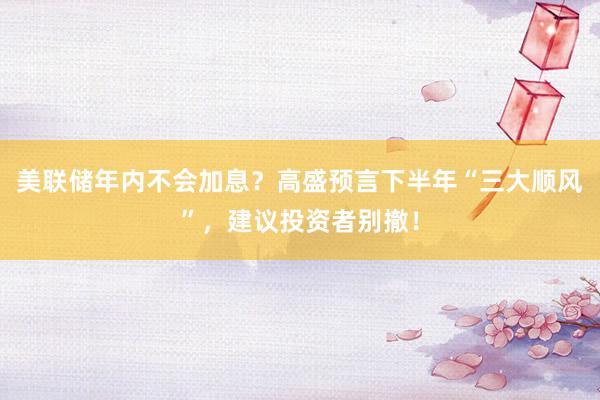美联储年内不会加息？高盛预言下半年“三大顺风”，建议投资者别撤！
