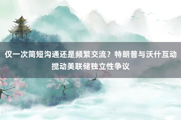 仅一次简短沟通还是频繁交流？特朗普与沃什互动搅动美联储独立性争议