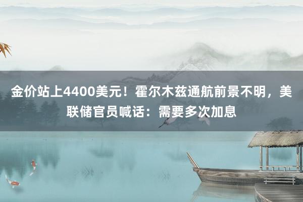 金价站上4400美元！霍尔木兹通航前景不明，美联储官员喊话：需要多次加息