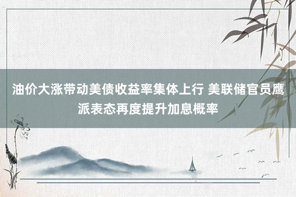 油价大涨带动美债收益率集体上行 美联储官员鹰派表态再度提升加息概率