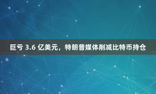 巨亏 3.6 亿美元，特朗普媒体削减比特币持仓