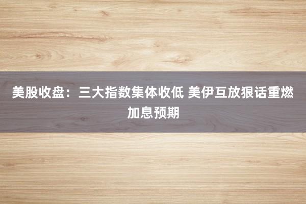 美股收盘：三大指数集体收低 美伊互放狠话重燃加息预期