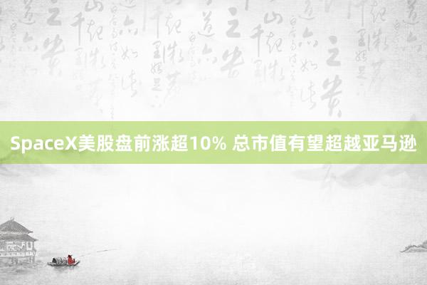 SpaceX美股盘前涨超10% 总市值有望超越亚马逊