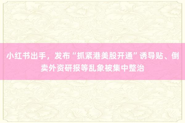 小红书出手，发布“抓紧港美股开通”诱导贴、倒卖外资研报等乱象被集中整治