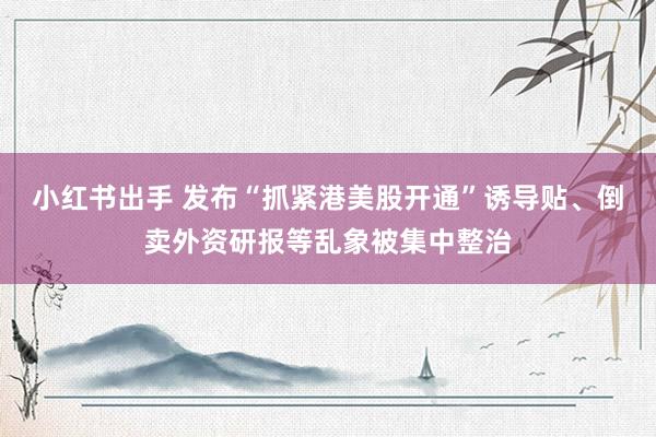 小红书出手 发布“抓紧港美股开通”诱导贴、倒卖外资研报等乱象被集中整治