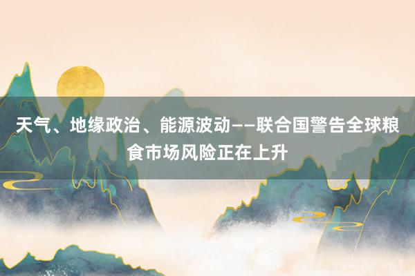 天气、地缘政治、能源波动——联合国警告全球粮食市场风险正在上升