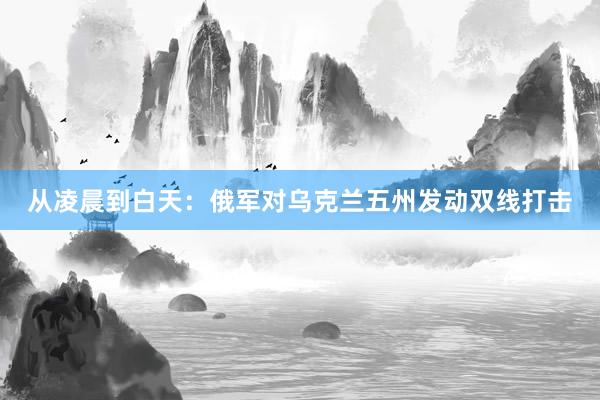 从凌晨到白天：俄军对乌克兰五州发动双线打击