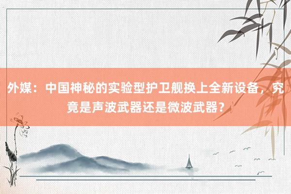 外媒：中国神秘的实验型护卫舰换上全新设备，究竟是声波武器还是微波武器？