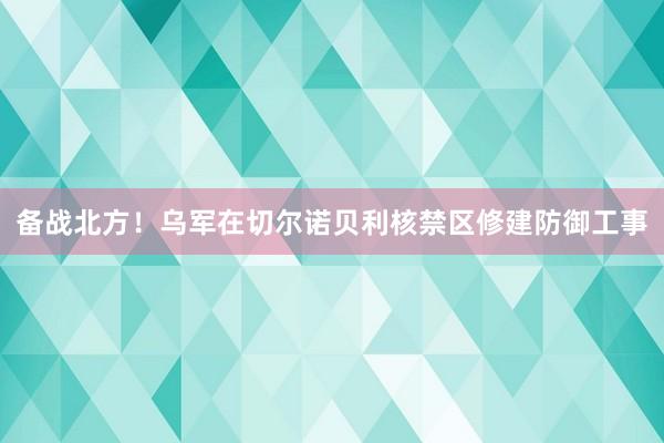 备战北方！乌军在切尔诺贝利核禁区修建防御工事