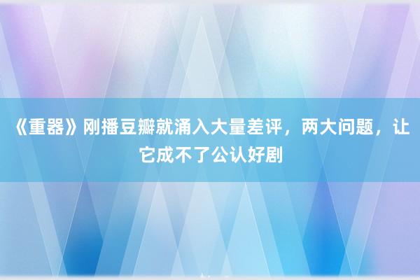 《重器》刚播豆瓣就涌入大量差评，两大问题，让它成不了公认好剧