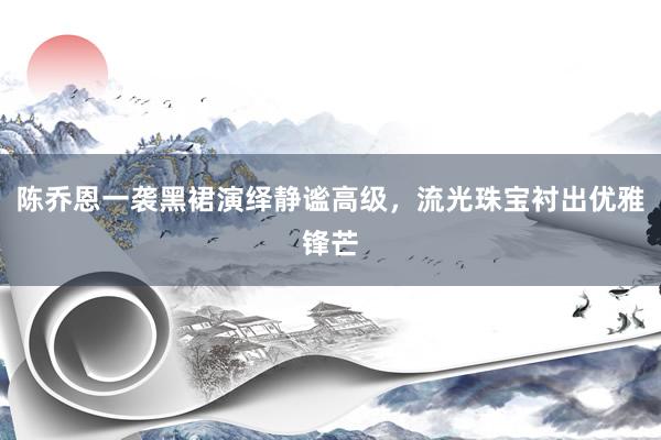 陈乔恩一袭黑裙演绎静谧高级，流光珠宝衬出优雅锋芒