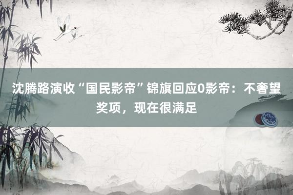 沈腾路演收“国民影帝”锦旗回应0影帝：不奢望奖项，现在很满足