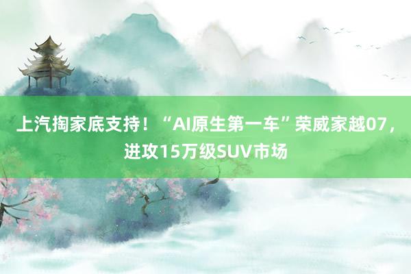 上汽掏家底支持！“AI原生第一车”荣威家越07，进攻15万级SUV市场