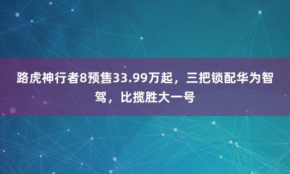路虎神行者8预售33.99万起，三把锁配华为智驾，比揽胜大一号