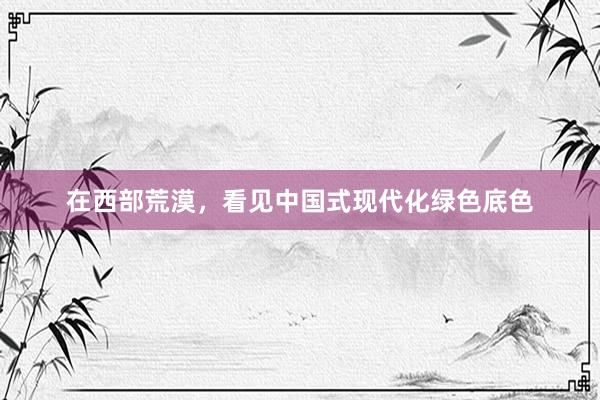 在西部荒漠，看见中国式现代化绿色底色