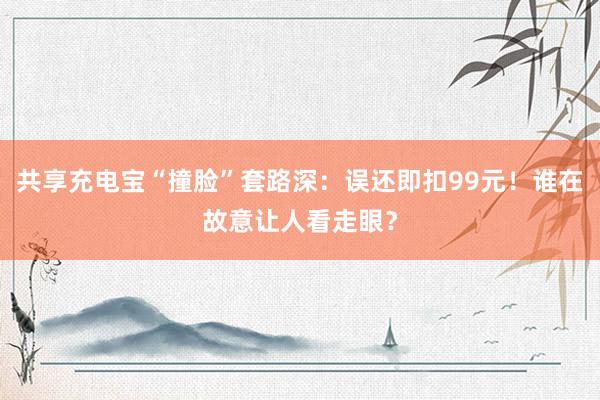 共享充电宝“撞脸”套路深：误还即扣99元！谁在故意让人看走眼？