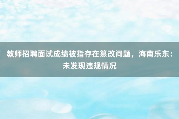 教师招聘面试成绩被指存在篡改问题，海南乐东：未发现违规情况