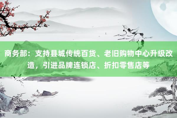 商务部：支持县城传统百货、老旧购物中心升级改造，引进品牌连锁店、折扣零售店等