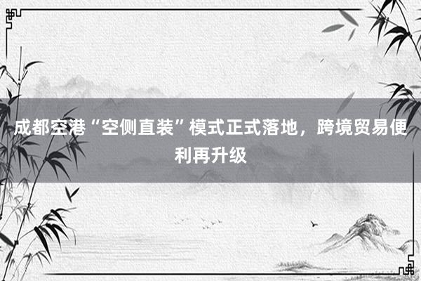 成都空港“空侧直装”模式正式落地，跨境贸易便利再升级