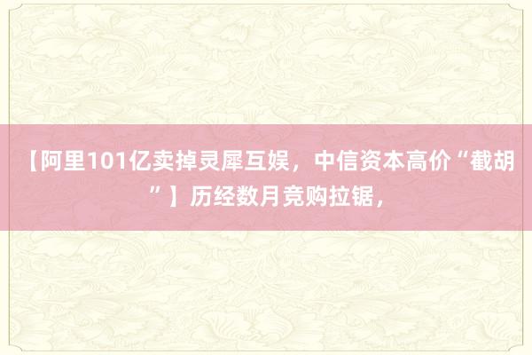 【阿里101亿卖掉灵犀互娱，中信资本高价“截胡”】历经数月竞购拉锯，