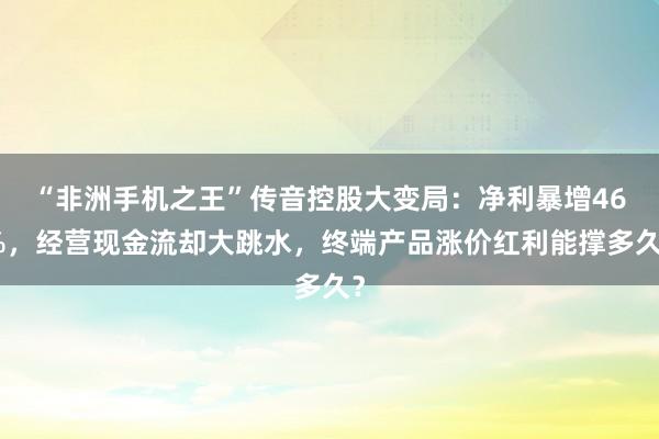 “非洲手机之王”传音控股大变局：净利暴增46%，经营现金流却大跳水，终端产品涨价红利能撑多久？