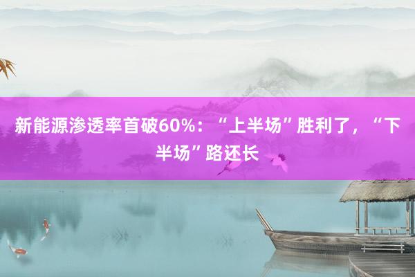 新能源渗透率首破60%：“上半场”胜利了，“下半场”路还长