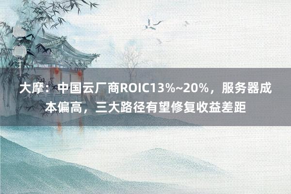 大摩：中国云厂商ROIC13%~20%，服务器成本偏高，三大路径有望修复收益差距