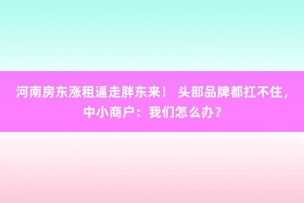 河南房东涨租逼走胖东来！ 头部品牌都扛不住，中小商户：我们怎么办？