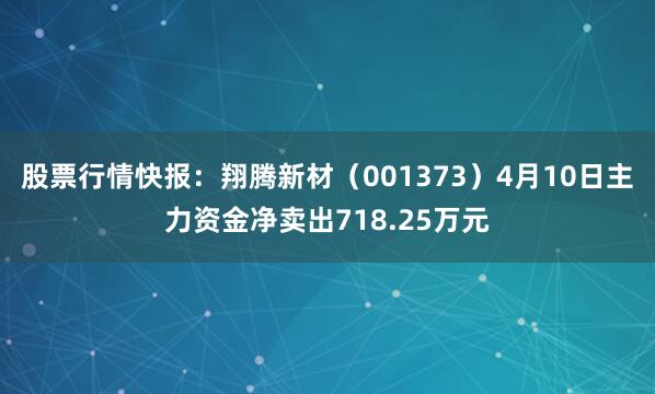 股票行情快报：翔腾新材（001373）4月10日主力资金净卖出718.25万元