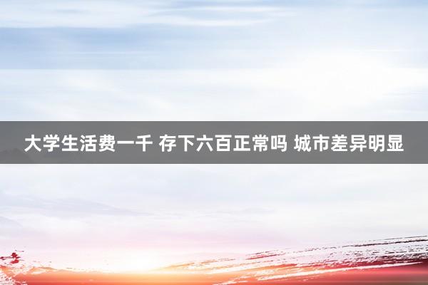 大学生活费一千 存下六百正常吗 城市差异明显