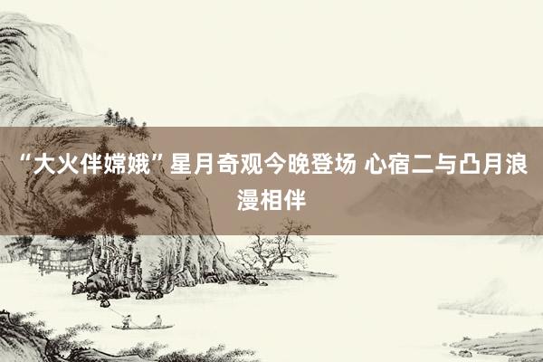 “大火伴嫦娥”星月奇观今晚登场 心宿二与凸月浪漫相伴