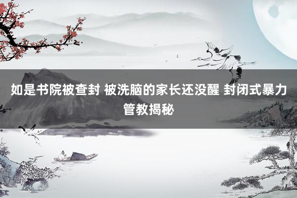 如是书院被查封 被洗脑的家长还没醒 封闭式暴力管教揭秘