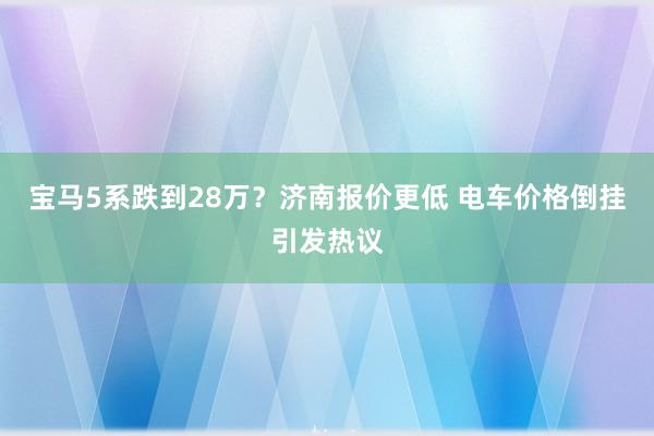 宝马5系跌到28万？济南报价更低 电车价格倒挂引发热议