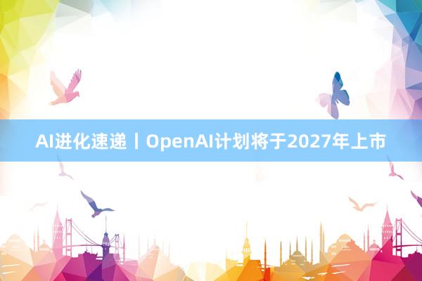 AI进化速递丨OpenAI计划将于2027年上市