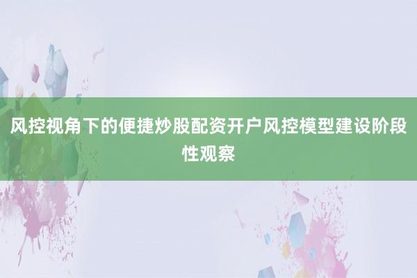 风控视角下的便捷炒股配资开户风控模型建设阶段性观察