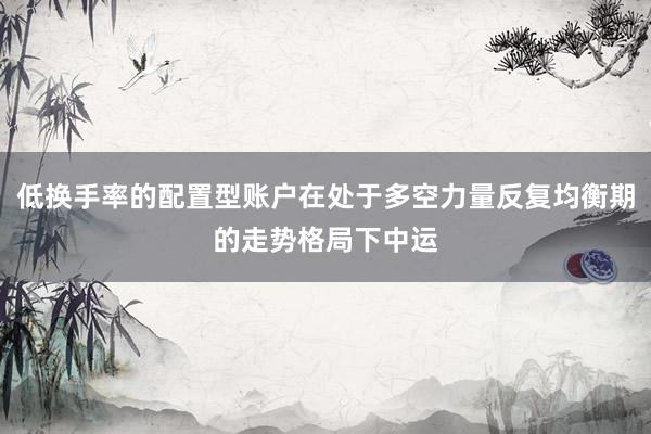 低换手率的配置型账户在处于多空力量反复均衡期的走势格局下中运
