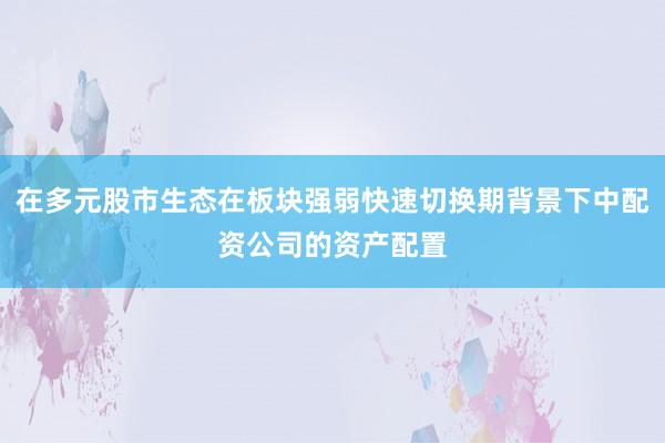 在多元股市生态在板块强弱快速切换期背景下中配资公司的资产配置