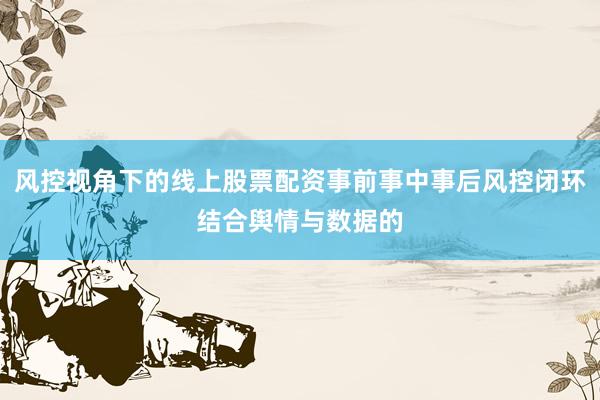 风控视角下的线上股票配资事前事中事后风控闭环结合舆情与数据的