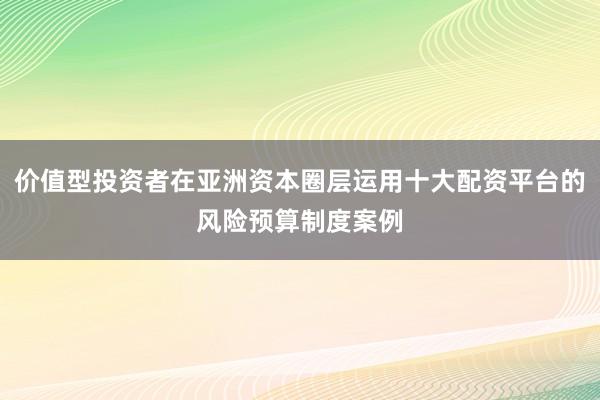 价值型投资者在亚洲资本圈层运用十大配资平台的风险预算制度案例