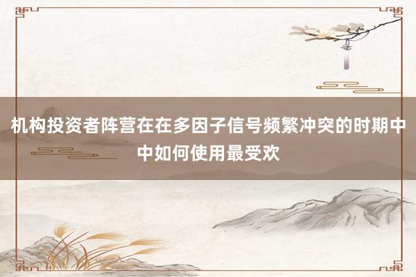 机构投资者阵营在在多因子信号频繁冲突的时期中中如何使用最受欢