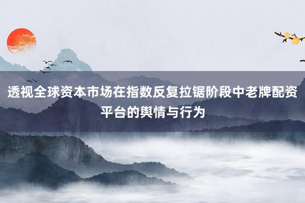 透视全球资本市场在指数反复拉锯阶段中老牌配资平台的舆情与行为