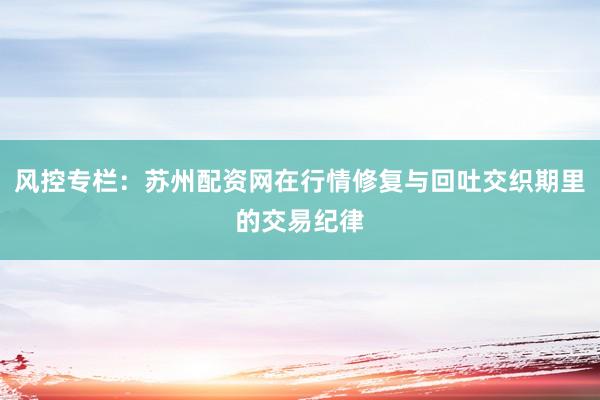 风控专栏：苏州配资网在行情修复与回吐交织期里的交易纪律