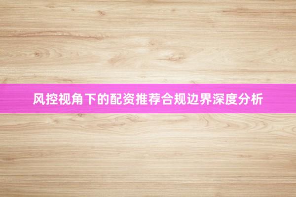 风控视角下的配资推荐合规边界深度分析