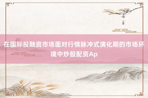 在国际投融资市场面对行情脉冲式演化期的市场环境中炒股配资Ap